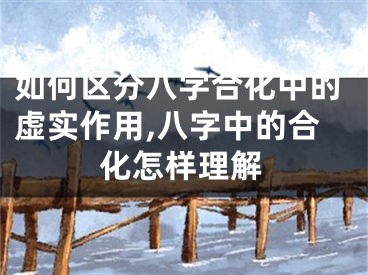如何区分八字合化中的虚实作用,八字中的合化怎样理解