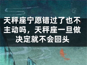天秤座宁愿错过了也不主动吗,天秤座一旦做决定就不会回头
