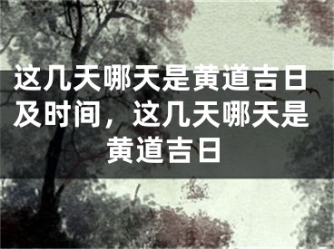 这几天哪天是黄道吉日及时间，这几天哪天是黄道吉日