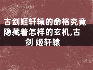 古剑姬轩辕的命格究竟隐藏着怎样的玄机,古剑 姬轩辕