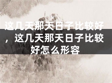 这几天那天日子比较好，这几天那天日子比较好怎么形容