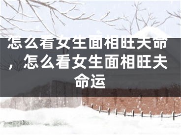 怎么看女生面相旺夫命，怎么看女生面相旺夫命运