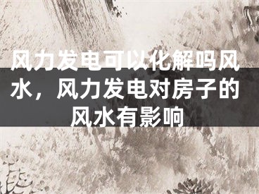 风力发电可以化解吗风水，风力发电对房子的风水有影响
