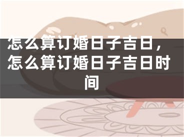 怎么算订婚日子吉日，怎么算订婚日子吉日时间