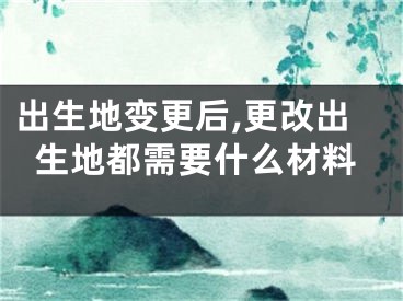 出生地变更后,更改出生地都需要什么材料
