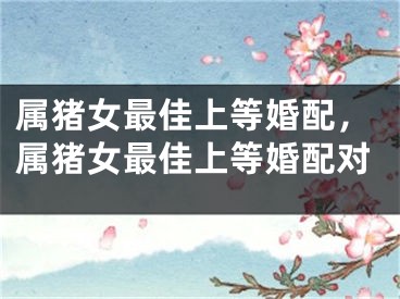 属猪女最佳上等婚配，属猪女最佳上等婚配对