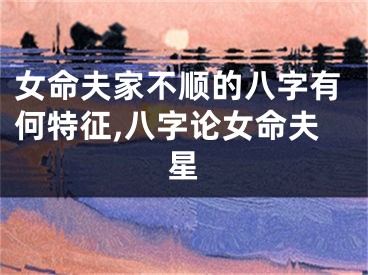 女命夫家不顺的八字有何特征,八字论女命夫星