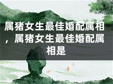 属猪女生最佳婚配属相，属猪女生最佳婚配属相是