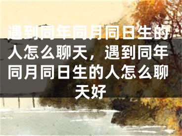 遇到同年同月同日生的人怎么聊天,遇到同年同月同日生的人怎么聊天好