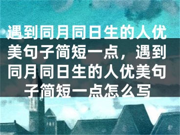 遇到同月同日生的人优美句子简短一点，遇到同月同日生的人优美句子简短一点怎么写