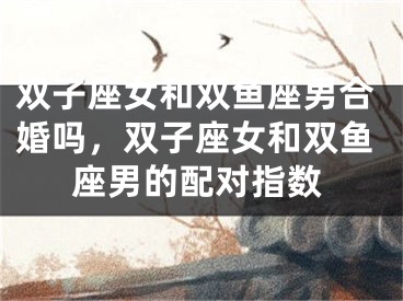 双子座女和双鱼座男合婚吗，双子座女和双鱼座男的配对指数