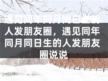 遇见同年同月同日生的人发朋友圈，遇见同年同月同日生的人发朋友圈说说