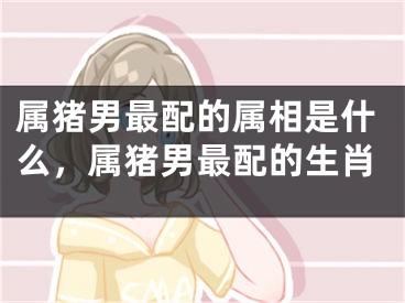 属猪男最配的属相是什么，属猪男最配的生肖