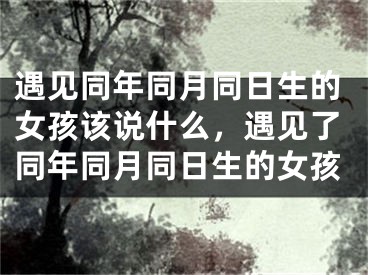 遇见同年同月同日生的女孩该说什么，遇见了同年同月同日生的女孩
