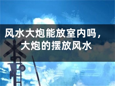 风水大炮能放室内吗，大炮的摆放风水