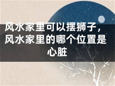 风水家里可以摆狮子，风水家里的哪个位置是心脏