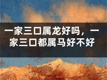一家三口属龙好吗，一家三口都属马好不好