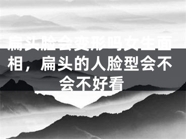 扁头脸会变形吗女生面相，扁头的人脸型会不会不好看