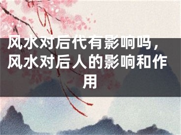 风水对后代有影响吗，风水对后人的影响和作用