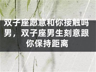 双子座愿意和你接触吗男，双子座男生刻意跟你保持距离