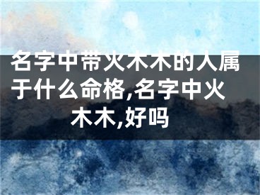 名字中带火木木的人属于什么命格,名字中火木木,好吗