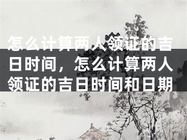 怎么计算两人领证的吉日时间，怎么计算两人领证的吉日时间和日期