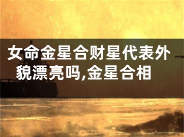 女命金星合财星代表外貌漂亮吗,金星合相