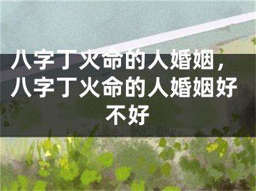 八字丁火命的人婚姻，八字丁火命的人婚姻好不好
