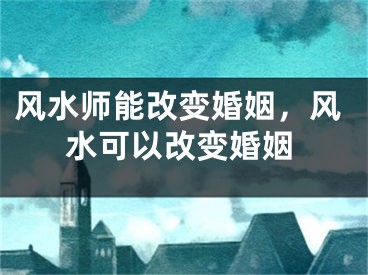 风水师能改变婚姻，风水可以改变婚姻