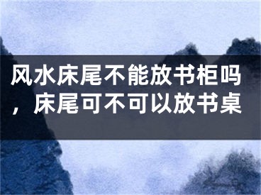 风水床尾不能放书柜吗，床尾可不可以放书桌