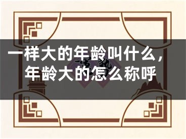 一样大的年龄叫什么，年龄大的怎么称呼