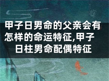 甲子日男命的父亲会有怎样的命运特征,甲子日柱男命配偶特征