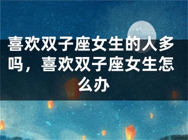 喜欢双子座女生的人多吗,喜欢双子座女生怎么办