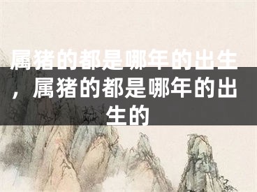 属猪的都是哪年的出生,属猪的都是哪年的出生的