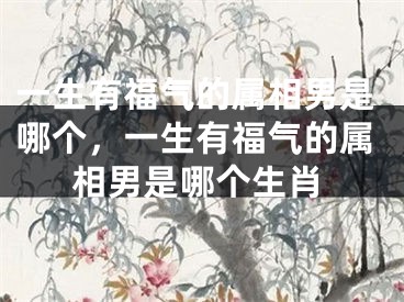 一生有福气的属相男是哪个,一生有福气的属相男是哪个生肖
