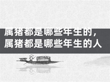 属猪都是哪些年生的,属猪都是哪些年生的人