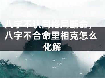 八字不认同格局断命，八字不合命里相克怎么化解