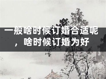 一般啥时候订婚合适呢，啥时候订婚为好
