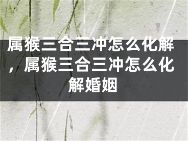属猴三合三冲怎么化解，属猴三合三冲怎么化解婚姻