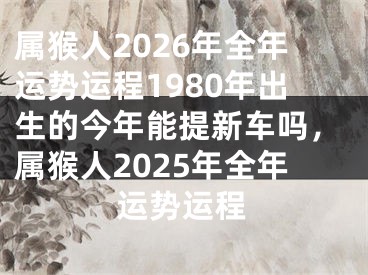 属猴人2026年全年运势运程1980年出生的今年能提新车吗，属猴人2025年全年运势运程