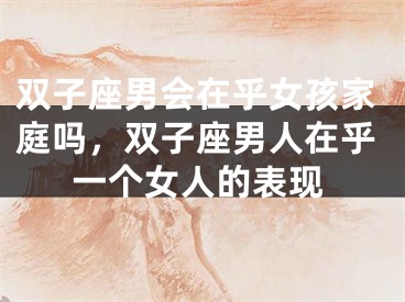 双子座男会在乎女孩家庭吗,双子座男人在乎一个女人的表现