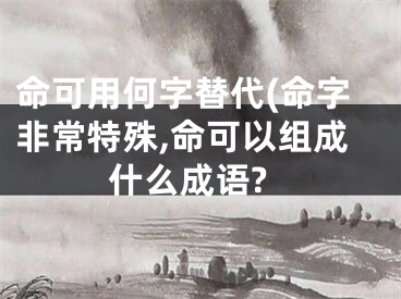 命可用何字替代(命字非常特殊,命可以组成什么成语?