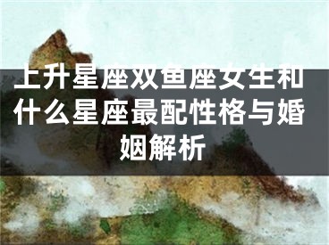 上升星座双鱼座女生和什么星座最配性格与婚姻解析