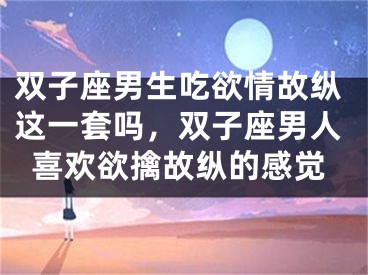 双子座男生吃欲情故纵这一套吗，双子座男人喜欢欲擒故纵的感觉
