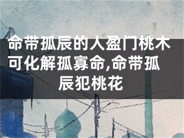 命带孤辰的人盈门桃木可化解孤寡命,命带孤辰犯桃花