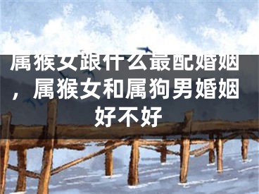 属猴女跟什么最配婚姻,属猴女和属狗男婚姻好不好