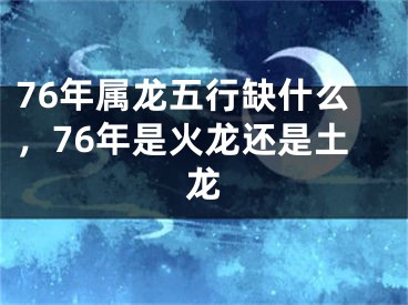 76年属龙五行缺什么，76年是火龙还是土龙