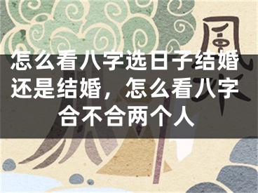 怎么看八字选日子结婚还是结婚，怎么看八字合不合两个人