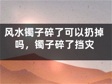 风水镯子碎了可以扔掉吗，镯子碎了挡灾