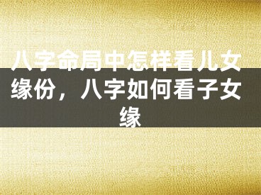 八字命局中怎样看儿女缘份，八字如何看子女缘
